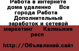 Работа в интернете дома удаленно  - Все города Работа » Дополнительный заработок и сетевой маркетинг   . Калмыкия респ.